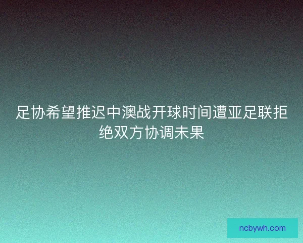 足协希望推迟中澳战开球时间遭亚足联拒绝双方协调未果