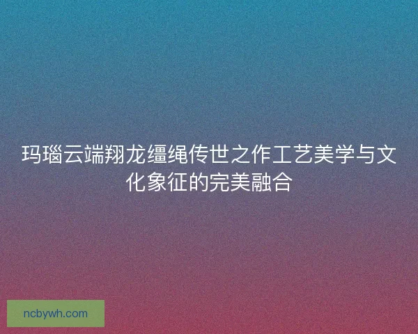 玛瑙云端翔龙缰绳传世之作工艺美学与文化象征的完美融合