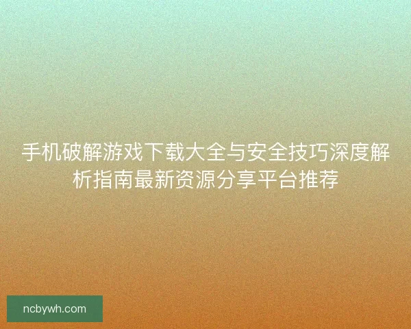 手机破解游戏下载大全与安全技巧深度解析指南最新资源分享平台推荐