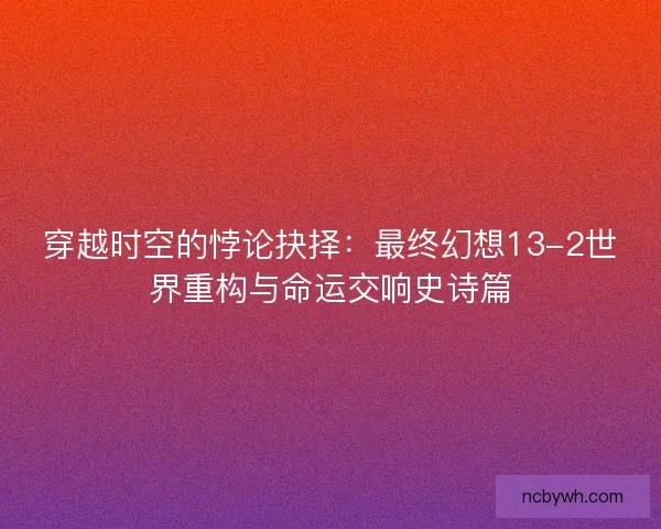 穿越时空的悖论抉择：最终幻想13-2世界重构与命运交响史诗篇