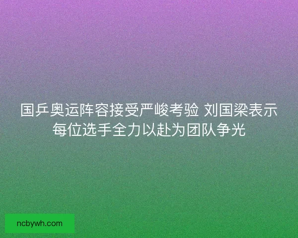 国乒奥运阵容接受严峻考验 刘国梁表示每位选手全力以赴为团队争光