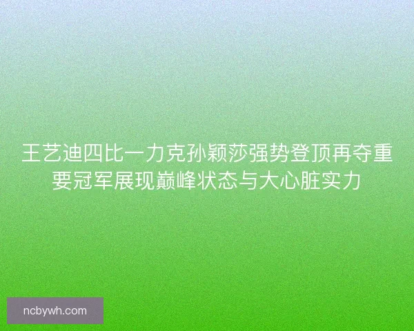 王艺迪四比一力克孙颖莎强势登顶再夺重要冠军展现巅峰状态与大心脏实力
