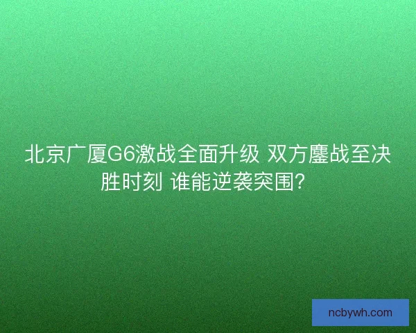 北京广厦G6激战全面升级 双方鏖战至决胜时刻 谁能逆袭突围？