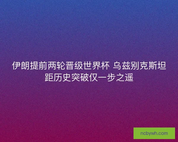 伊朗提前两轮晋级世界杯 乌兹别克斯坦距历史突破仅一步之遥