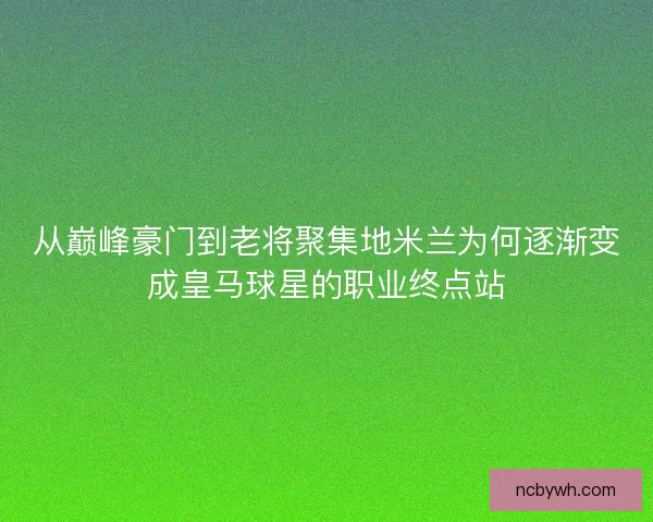 从巅峰豪门到老将聚集地米兰为何逐渐变成皇马球星的职业终点站