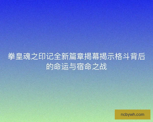 拳皇魂之印记全新篇章揭幕揭示格斗背后的命运与宿命之战