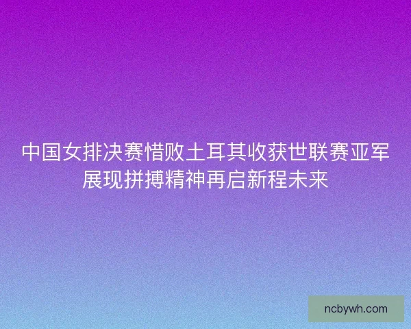 中国女排决赛惜败土耳其收获世联赛亚军展现拼搏精神再启新程未来