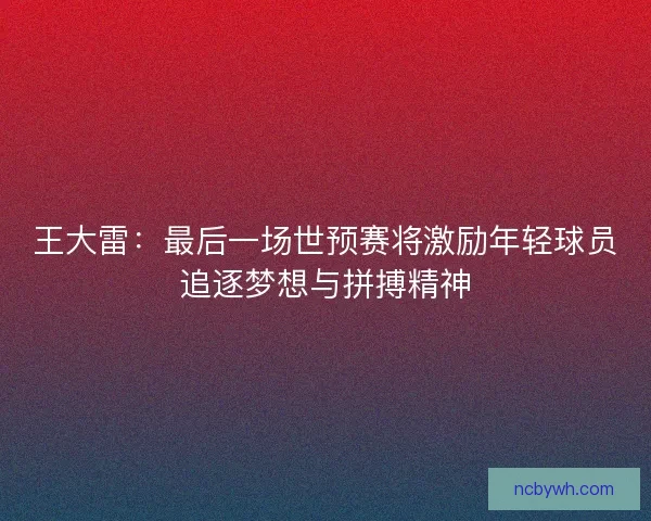 王大雷：最后一场世预赛将激励年轻球员追逐梦想与拼搏精神