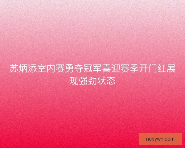 苏炳添室内赛勇夺冠军喜迎赛季开门红展现强劲状态