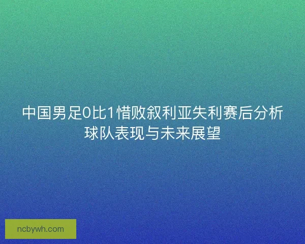 中国男足0比1惜败叙利亚失利赛后分析球队表现与未来展望