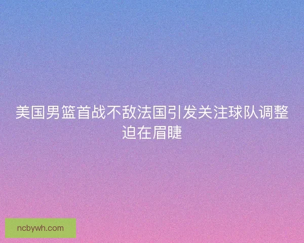 美国男篮首战不敌法国引发关注球队调整迫在眉睫