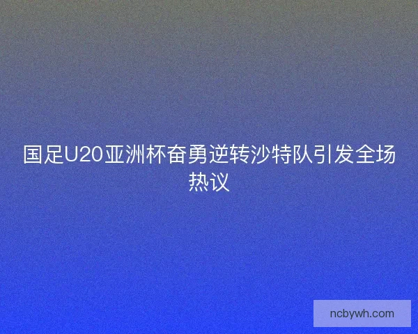 国足U20亚洲杯奋勇逆转沙特队引发全场热议