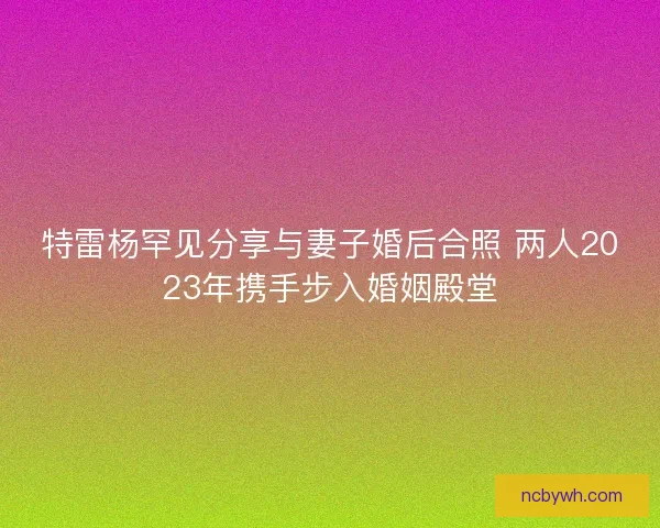 特雷杨罕见分享与妻子婚后合照 两人2023年携手步入婚姻殿堂