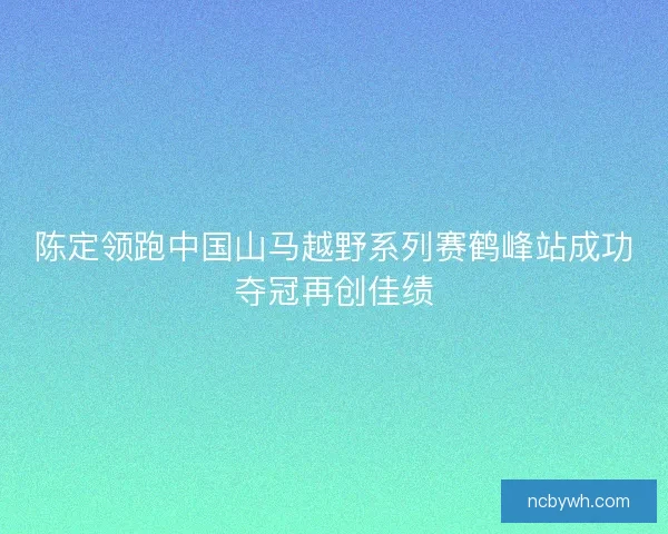 陈定领跑中国山马越野系列赛鹤峰站成功夺冠再创佳绩