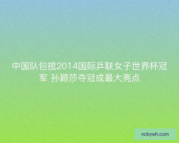 中国队包揽2014国际乒联女子世界杯冠军 孙颖莎夺冠成最大亮点