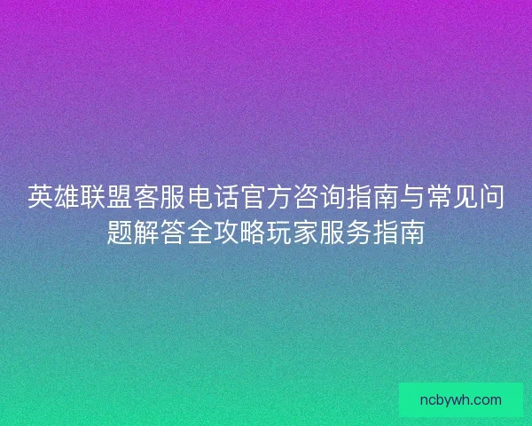 英雄联盟客服电话官方咨询指南与常见问题解答全攻略玩家服务指南