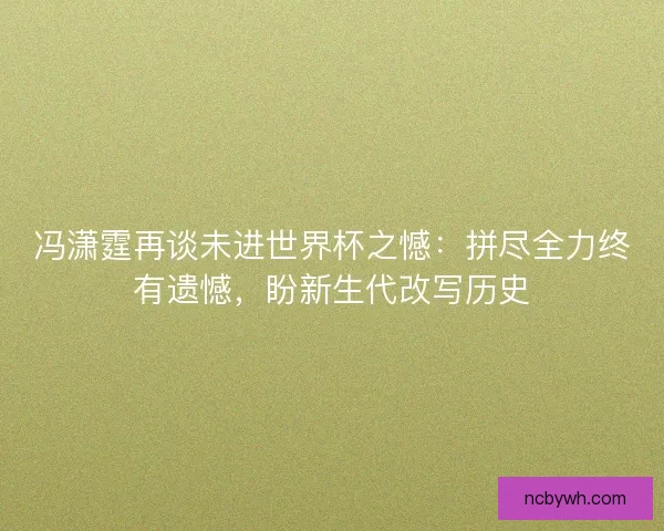 冯潇霆再谈未进世界杯之憾：拼尽全力终有遗憾，盼新生代改写历史