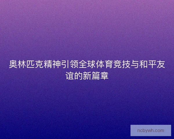 奥林匹克精神引领全球体育竞技与和平友谊的新篇章