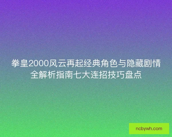 拳皇2000风云再起经典角色与隐藏剧情全解析指南七大连招技巧盘点