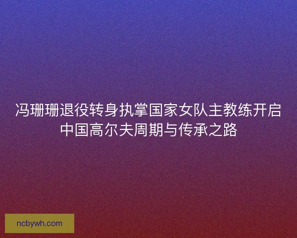 冯珊珊退役转身执掌国家女队主教练开启中国高尔夫周期与传承之路