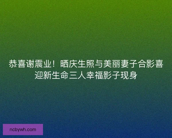 恭喜谢震业！晒庆生照与美丽妻子合影喜迎新生命三人幸福影子现身