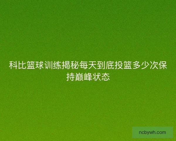科比篮球训练揭秘每天到底投篮多少次保持巅峰状态